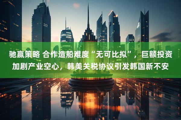 驰赢策略 合作造船难度“无可比拟”，巨额投资加剧产业空心，韩美关税协议引发韩国新不安
