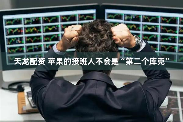 天龙配资 苹果的接班人不会是“第二个库克”