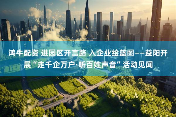鸿牛配资 进园区开言路 入企业绘蓝图——益阳开展“走千企万户·听百姓声音”活动见闻
