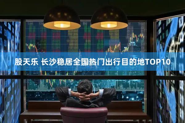 股天乐 长沙稳居全国热门出行目的地TOP10