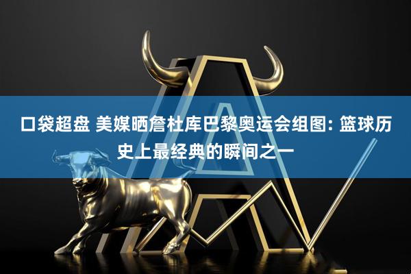 口袋超盘 美媒晒詹杜库巴黎奥运会组图: 篮球历史上最经典的瞬间之一