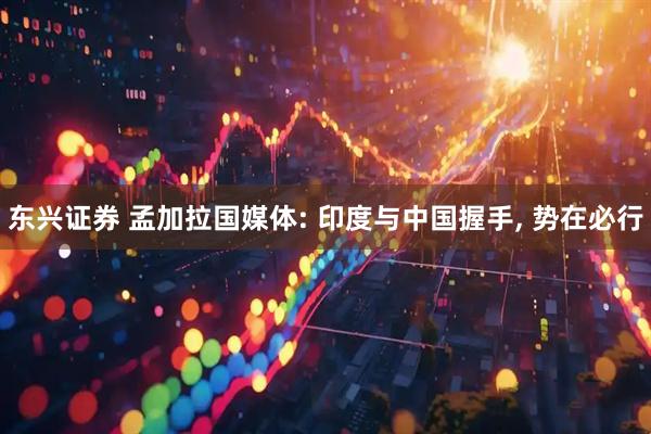 东兴证券 孟加拉国媒体: 印度与中国握手, 势在必行