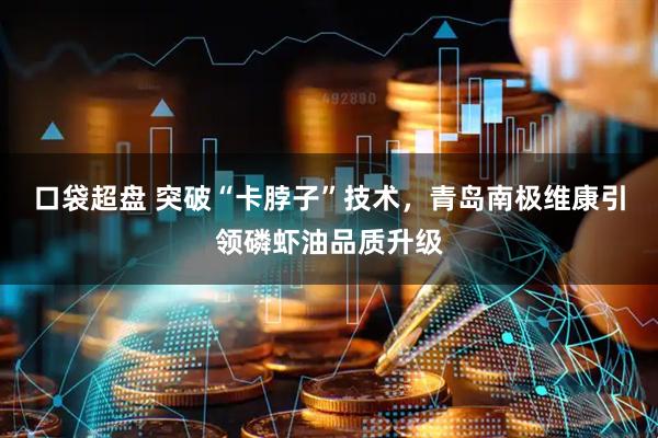口袋超盘 突破“卡脖子”技术，青岛南极维康引领磷虾油品质升级