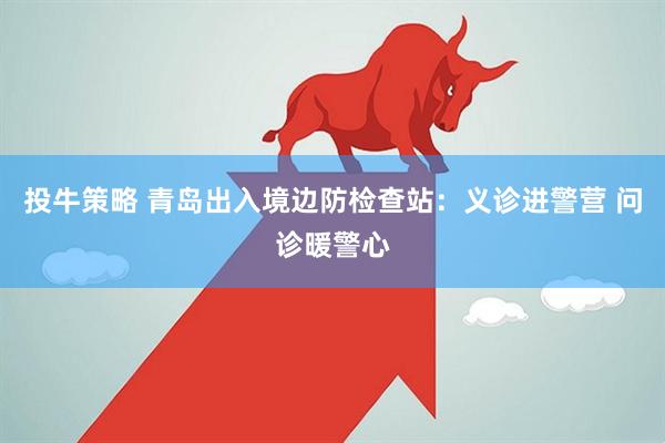 投牛策略 青岛出入境边防检查站：义诊进警营 问诊暖警心
