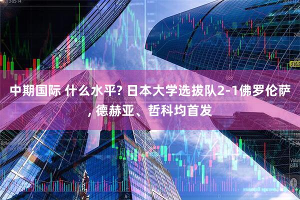 中期国际 什么水平? 日本大学选拔队2-1佛罗伦萨, 德赫亚、哲科均首发