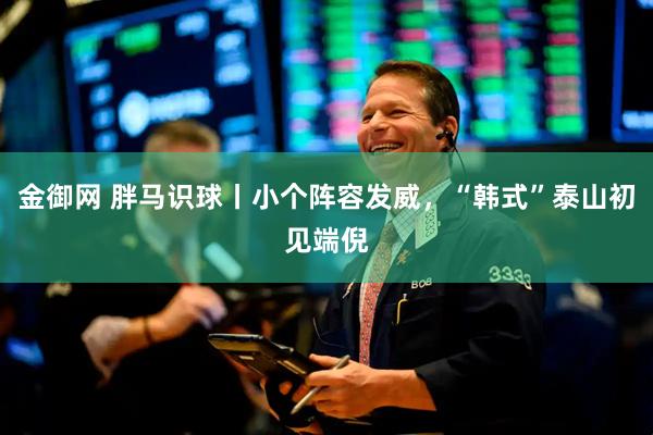金御网 胖马识球丨小个阵容发威，“韩式”泰山初见端倪