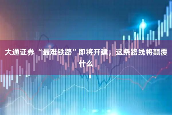大通证券 “最难铁路”即将开建，这条路线将颠覆什么