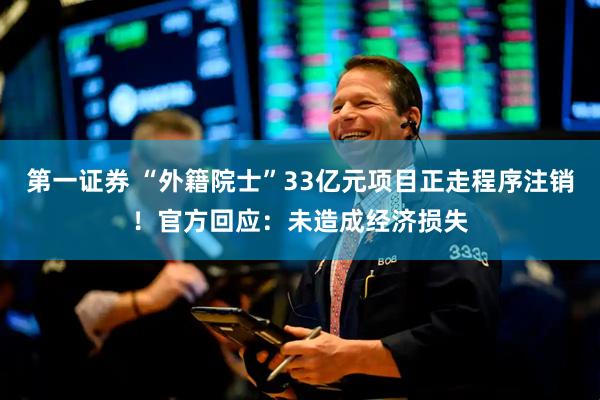 第一证券 “外籍院士”33亿元项目正走程序注销！官方回应：未造成经济损失