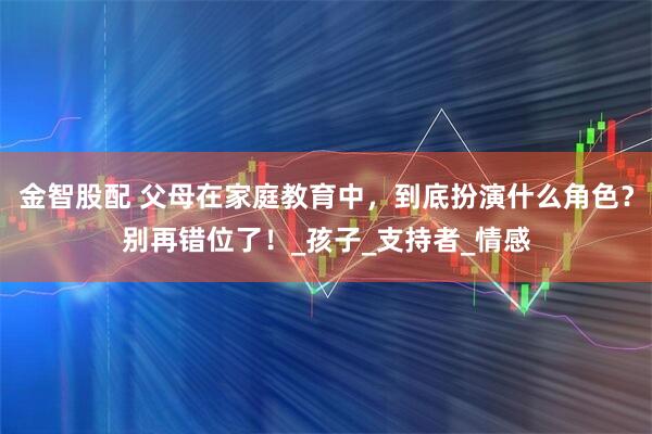 金智股配 父母在家庭教育中，到底扮演什么角色？别再错位了！_孩子_支持者_情感