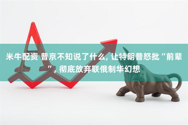 米牛配资 普京不知说了什么, 让特朗普怒批“前辈”, 彻底放弃联俄制华幻想
