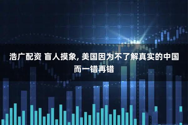 浩广配资 盲人摸象, 美国因为不了解真实的中国而一错再错